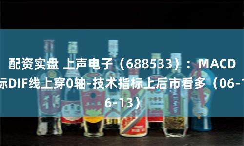 配资实盘 上声电子（688533）：MACD指标DIF线上穿0轴-技术指标上后市看多（06-13）