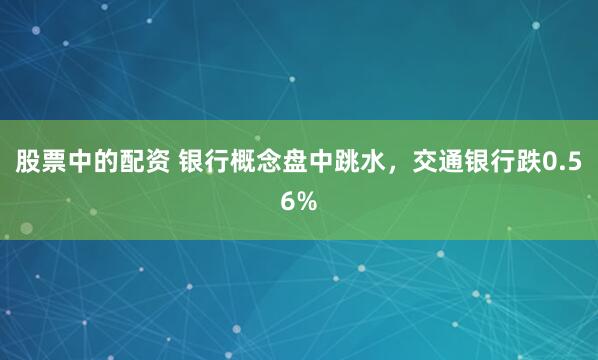股票中的配资 银行概念盘中跳水，交通银行跌0.56%
