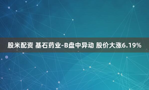 股米配资 基石药业-B盘中异动 股价大涨6.19%