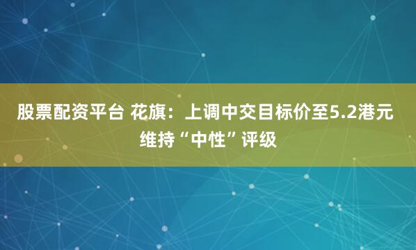 股票配资平台 花旗：上调中交目标价至5.2港元 维持“中性”评级