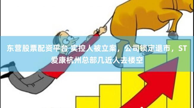 东营股票配资平台 实控人被立案，公司锁定退市，ST爱康杭州总部几近人去楼空