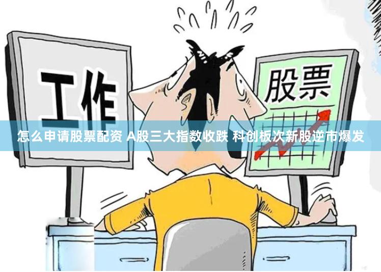 怎么申请股票配资 A股三大指数收跌 科创板次新股逆市爆发