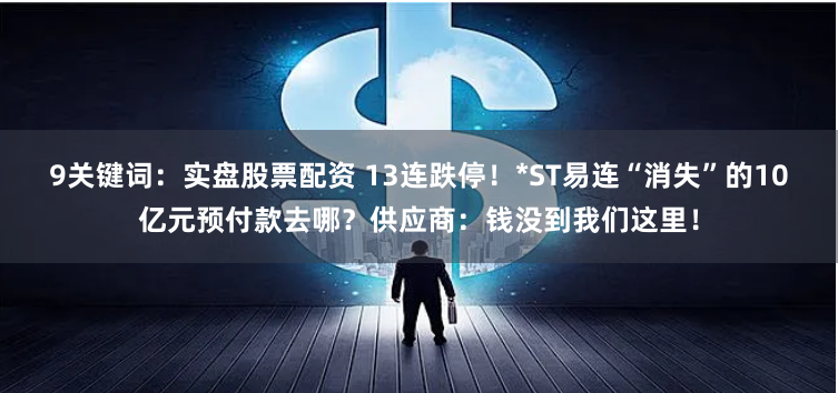 9关键词：实盘股票配资 13连跌停！*ST易连“消失”的10亿元预付款去哪？供应商：钱没到我们这里！
