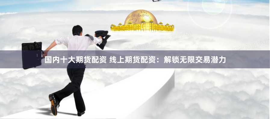 国内十大期货配资 线上期货配资：解锁无限交易潜力