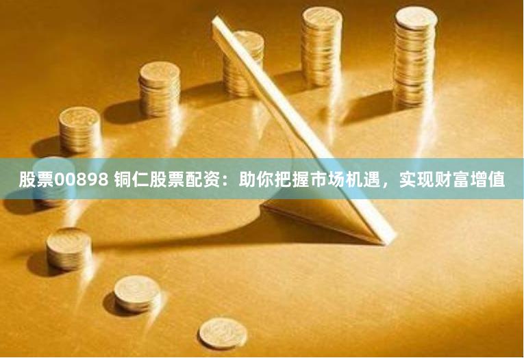 股票00898 铜仁股票配资：助你把握市场机遇，实现财富增值