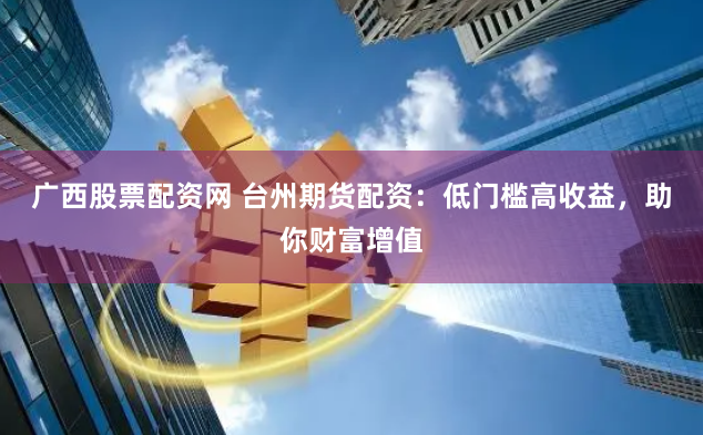 广西股票配资网 台州期货配资：低门槛高收益，助你财富增值