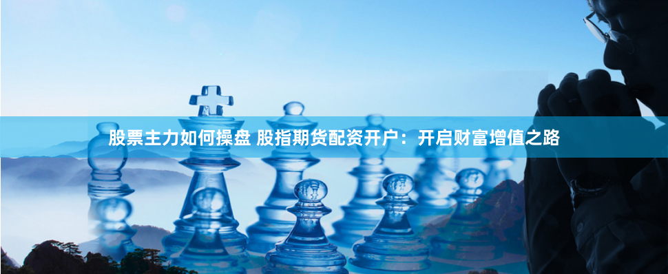 股票主力如何操盘 股指期货配资开户：开启财富增值之路