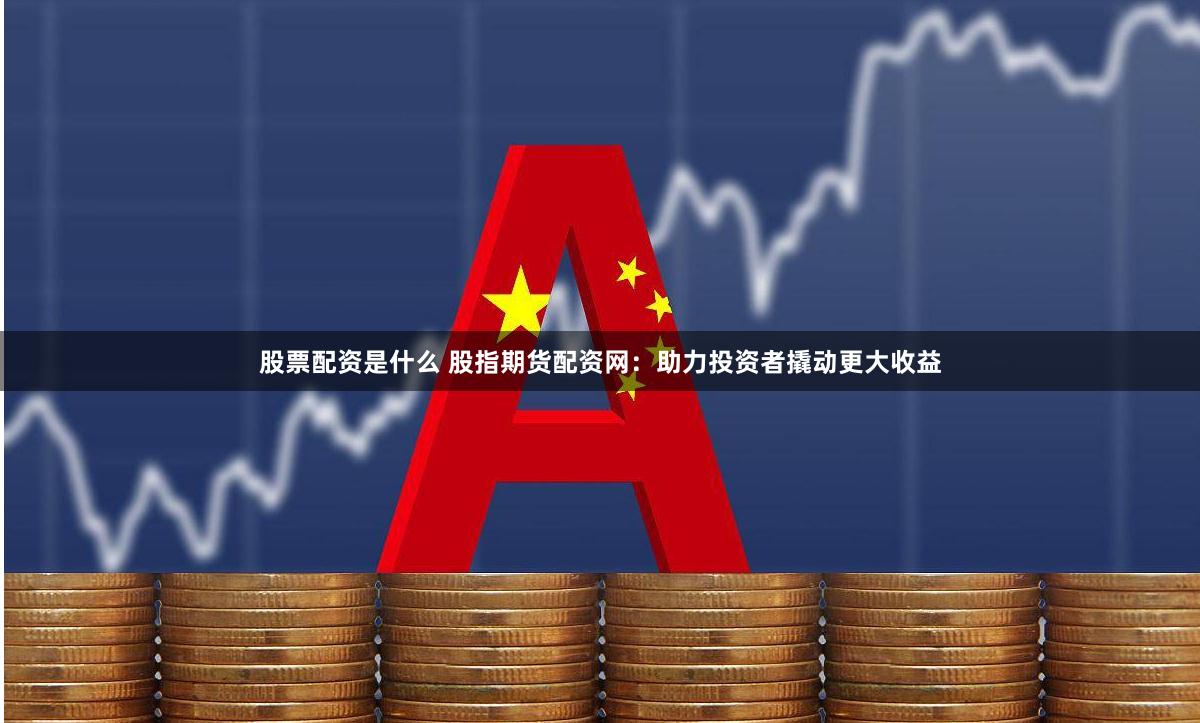 股票配资是什么 股指期货配资网：助力投资者撬动更大收益