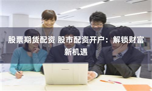 股票期货配资 股市配资开户：解锁财富新机遇