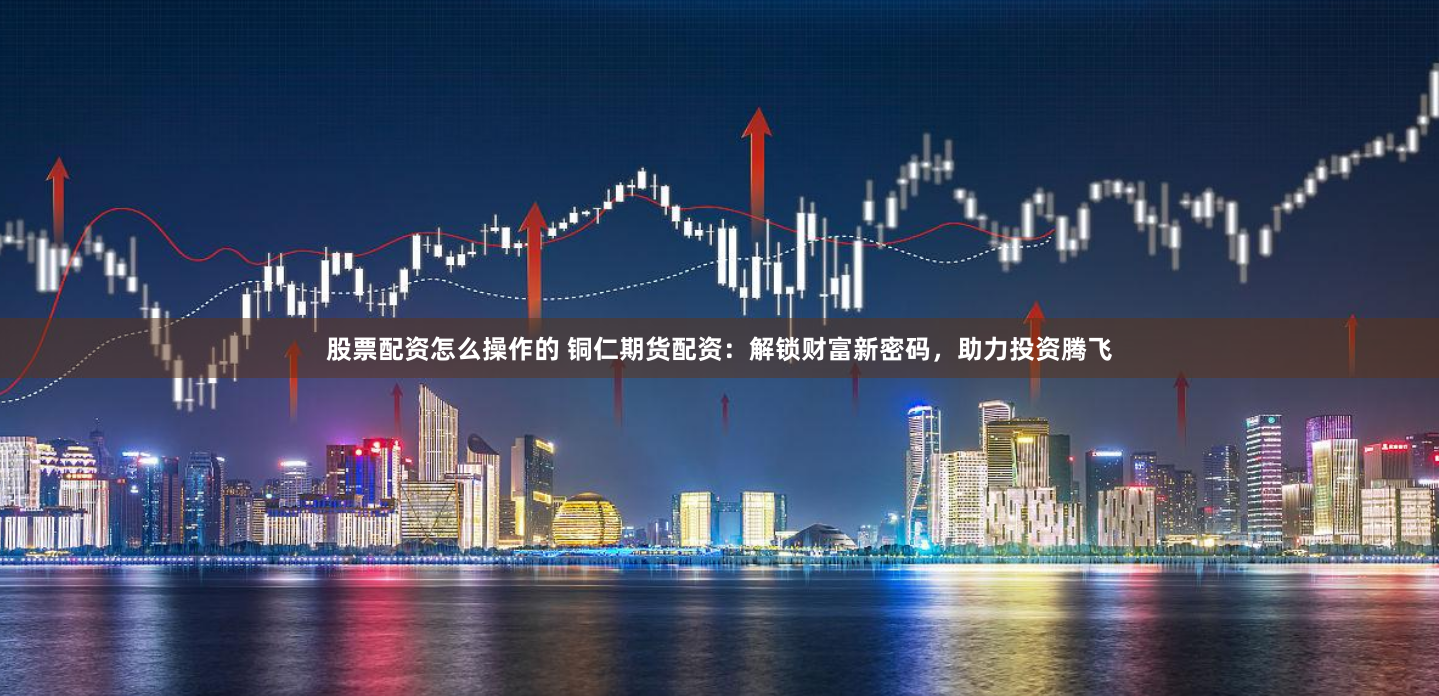 股票配资怎么操作的 铜仁期货配资：解锁财富新密码，助力投资腾飞