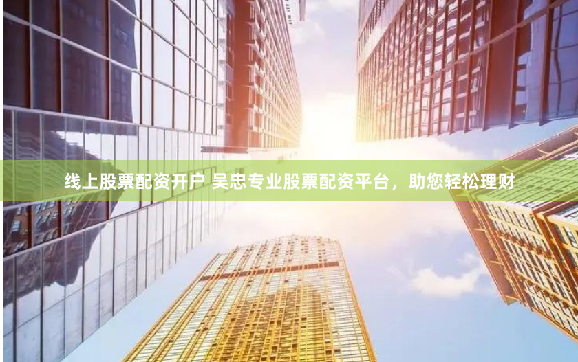 线上股票配资开户 吴忠专业股票配资平台，助您轻松理财
