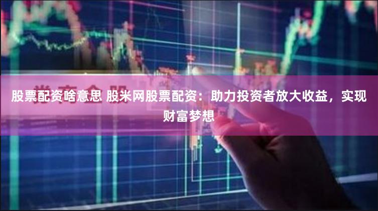 股票配资啥意思 股米网股票配资：助力投资者放大收益，实现财富梦想