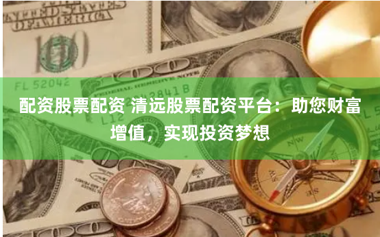 配资股票配资 清远股票配资平台：助您财富增值，实现投资梦想