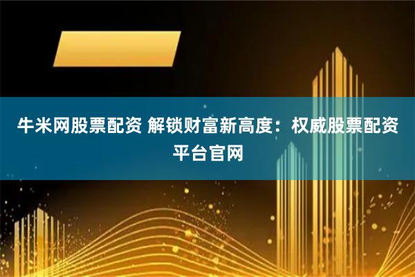 牛米网股票配资 解锁财富新高度：权威股票配资平台官网