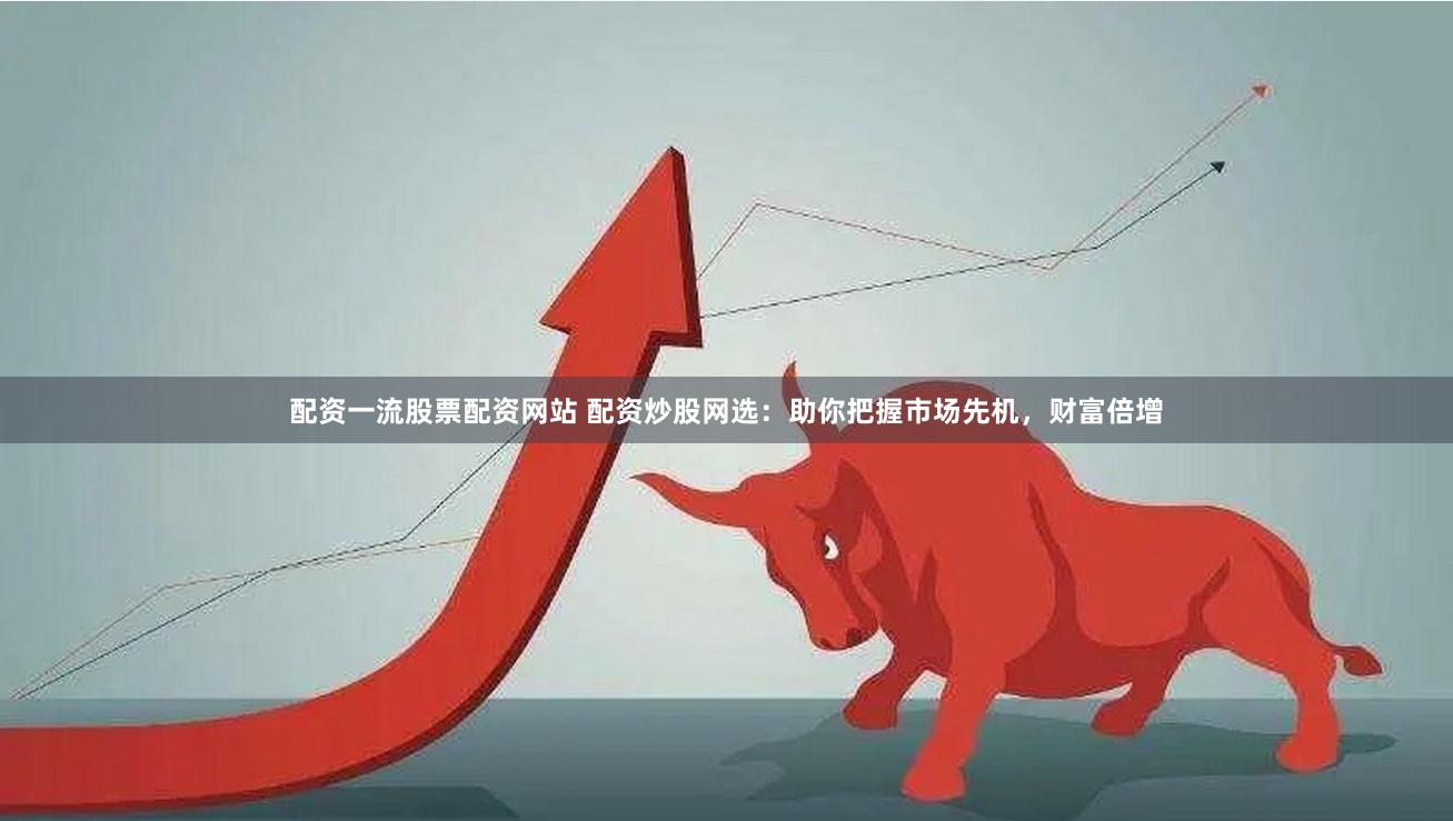 配资一流股票配资网站 配资炒股网选：助你把握市场先机，财富倍增
