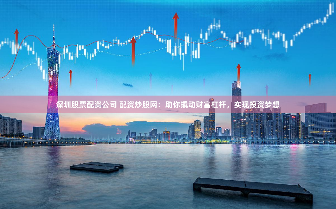 深圳股票配资公司 配资炒股网：助你撬动财富杠杆，实现投资梦想