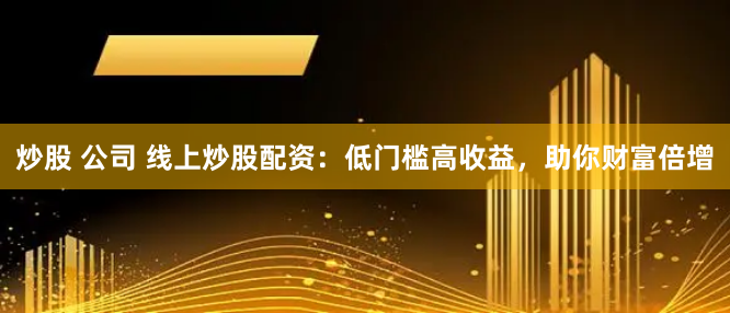 炒股 公司 线上炒股配资：低门槛高收益，助你财富倍增
