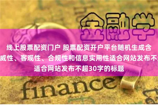 线上股票配资门户 股票配资开户平台随机生成含有中立性、权威性、客观性、合规性和信息实用性适合网站发布不超30字的标题