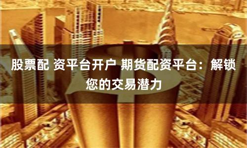 股票配 资平台开户 期货配资平台：解锁您的交易潜力